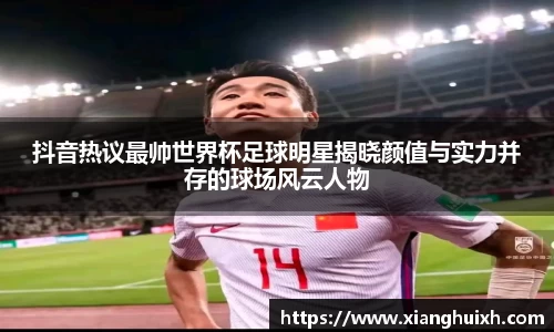 抖音热议最帅世界杯足球明星揭晓颜值与实力并存的球场风云人物